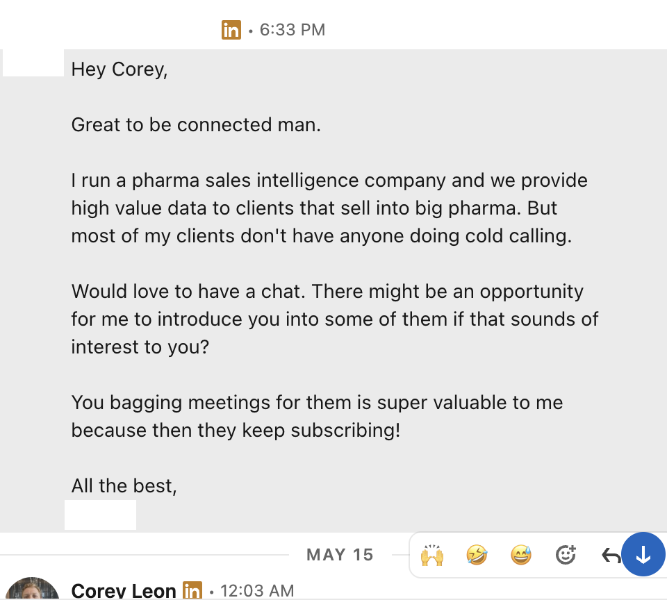 LinkedIn DM: Hey Corey, great to be connected. I run a pharma sales intelligence company and we provide high value data to clients that sell into big pharma. Most don't have anyone doing cold calling. Would love to chat about introductions.
